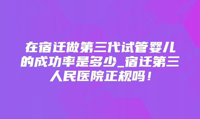 在宿迁做第三代试管婴儿的成功率是多少_宿迁第三人民医院正规吗!