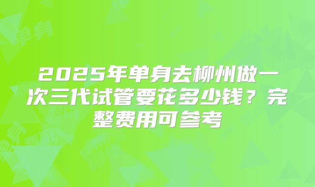 2025年单身去柳州做一次三代试管要花多少钱?完整费用可参考