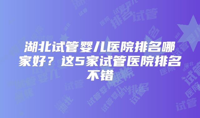 湖北试管婴儿医院排名哪家好?这5家试管医院排名不错