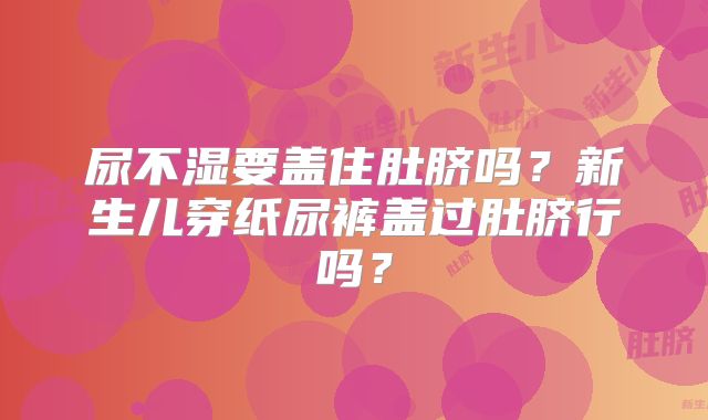 尿不湿要盖住肚脐吗？新生儿穿纸尿裤盖过肚脐行吗？