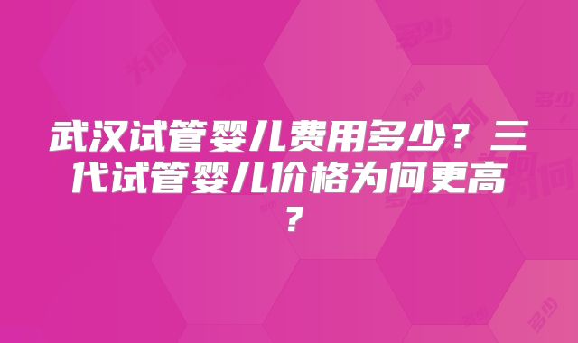 武汉试管婴儿费用多少?三代试管婴儿价格为何更高?