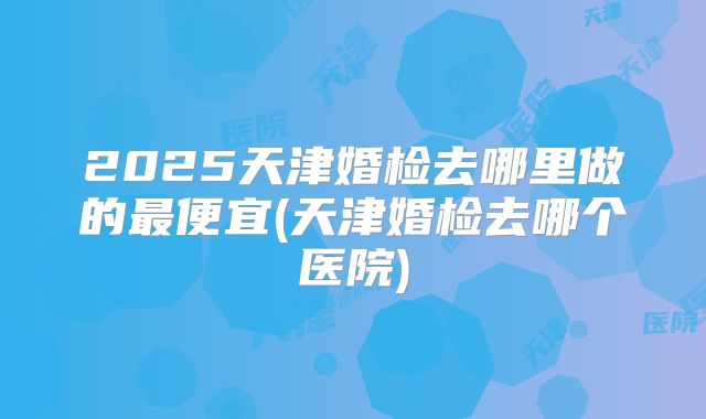 2025天津婚检去哪里做的最便宜(天津婚检去哪个医院)