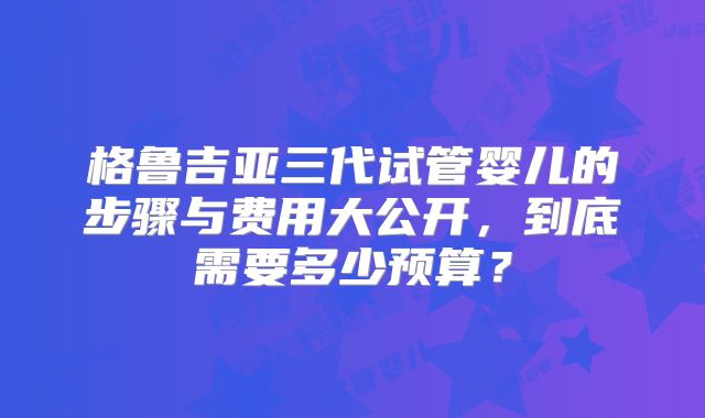 格鲁吉亚三代试管婴儿的步骤与费用大公开，到底需要多少预算？