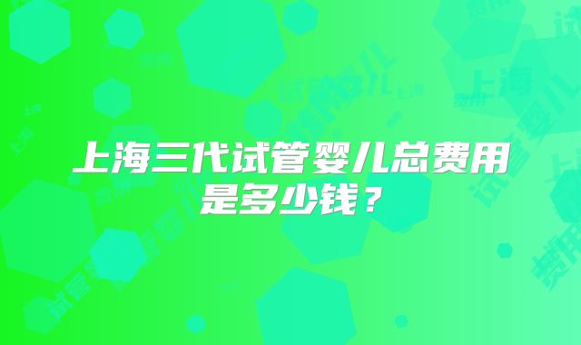 上海三代试管婴儿总费用是多少钱？