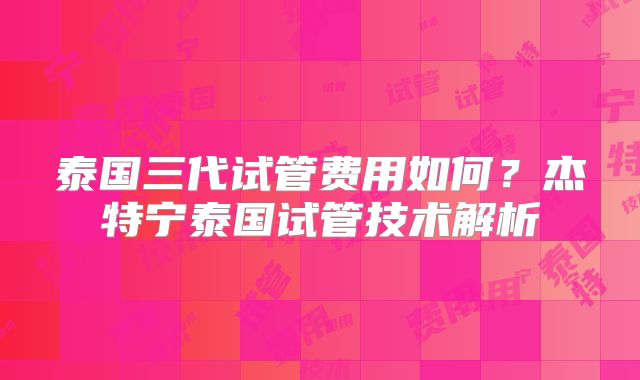 泰国三代试管费用如何？杰特宁泰国试管技术解析