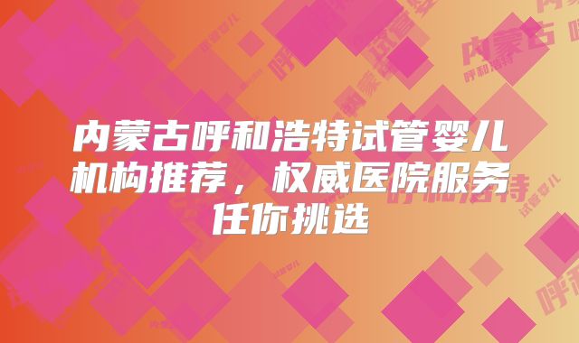 内蒙古呼和浩特试管婴儿机构推荐,权威医院服务任你挑选