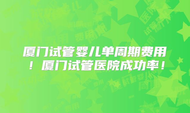 厦门试管婴儿单周期费用！厦门试管医院成功率！