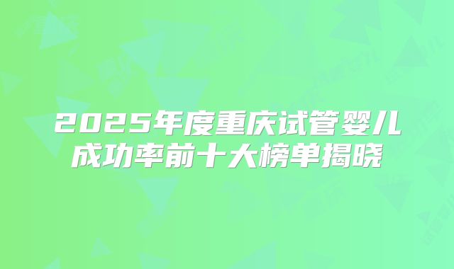 2025年度重庆试管婴儿成功率前十大榜单揭晓