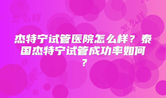 杰特宁试管医院怎么样？泰国杰特宁试管成功率如何？