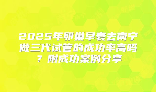 2025年卵巢早衰去南宁做三代试管的成功率高吗？附成功案例分享