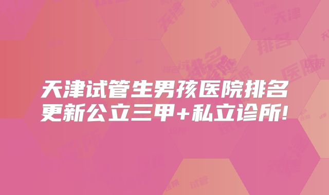 天津试管生男孩医院排名更新公立三甲+私立诊所!