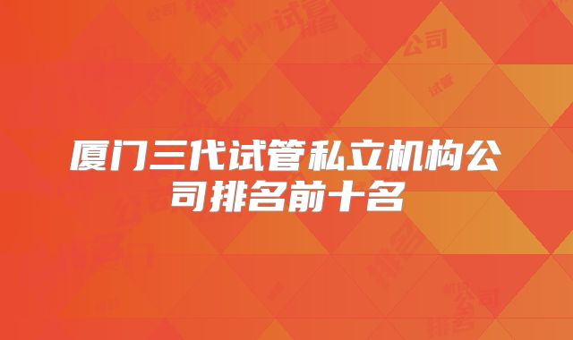 厦门三代试管私立机构公司排名前十名