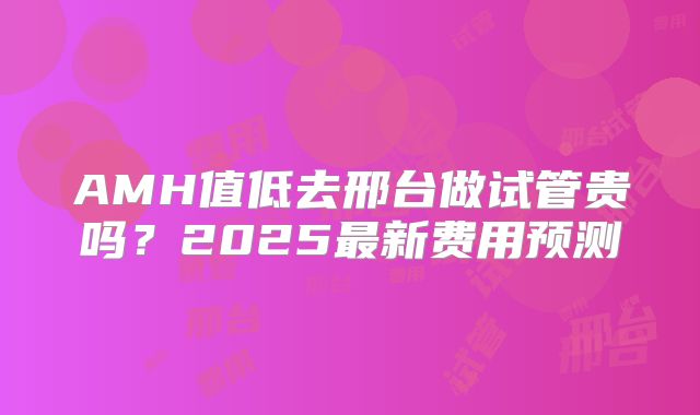 AMH值低去邢台做试管贵吗？2025最新费用预测