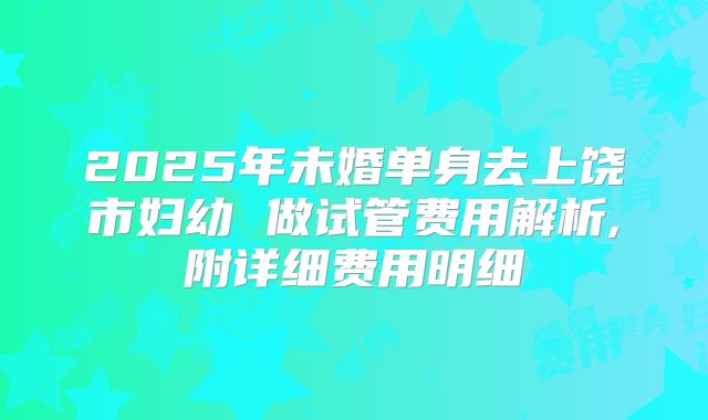 2025年未婚单身去上饶市妇幼 做试管费用解析,附详细费用明细