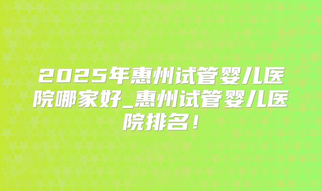 2025年惠州试管婴儿医院哪家好_惠州试管婴儿医院排名！