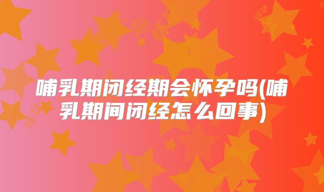 哺乳期闭经期会怀孕吗(哺乳期间闭经怎么回事)