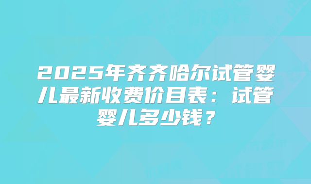 2025年齐齐哈尔试管婴儿最新收费价目表：试管婴儿多少钱？