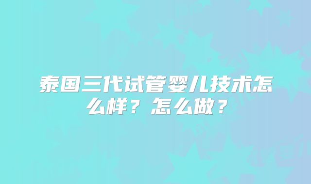 泰国三代试管婴儿技术怎么样？怎么做？