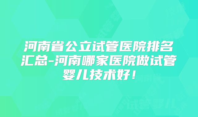 河南省公立试管医院排名汇总-河南哪家医院做试管婴儿技术好!