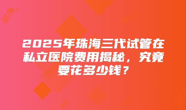 2025年珠海三代试管在私立医院费用揭秘,究竟要花多少钱?