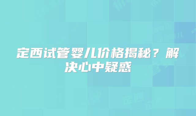定西试管婴儿价格揭秘?解决心中疑惑