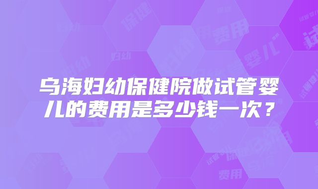 乌海妇幼保健院做试管婴儿的费用是多少钱一次？