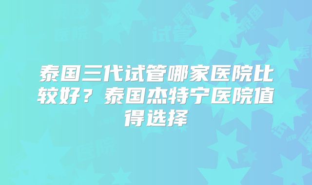 泰国三代试管哪家医院比较好？泰国杰特宁医院值得选择