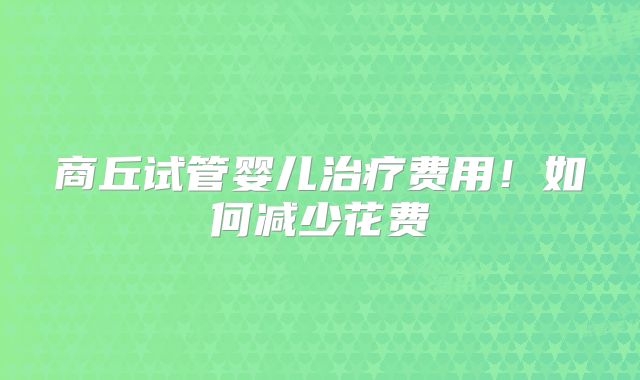 商丘试管婴儿治疗费用！如何减少花费