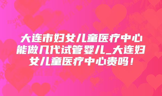 大连市妇女儿童医疗中心能做几代试管婴儿_大连妇女儿童医疗中心贵吗！