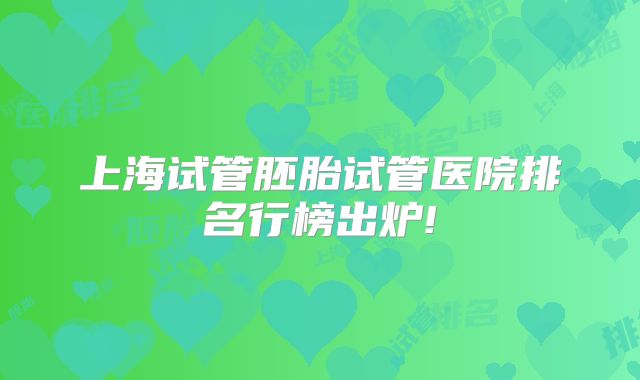 上海试管胚胎试管医院排名行榜出炉!