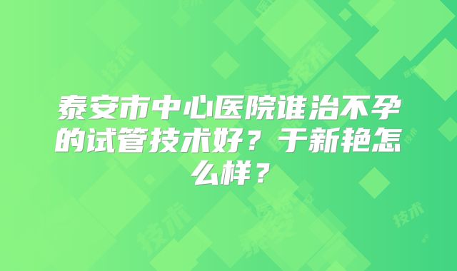 泰安市中心医院谁治不孕的试管技术好？于新艳怎么样？