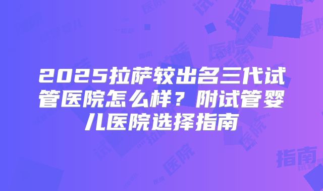 2025拉萨较出名三代试管医院怎么样？附试管婴儿医院选择指南