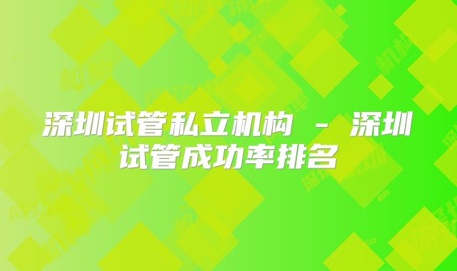 深圳试管私立机构 - 深圳试管成功率排名