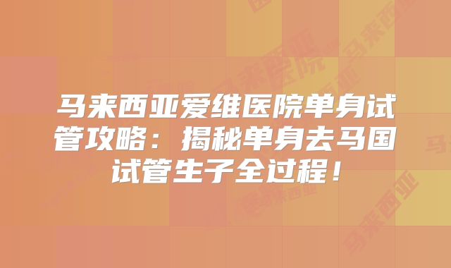 马来西亚爱维医院单身试管攻略：揭秘单身去马国试管生子全过程！