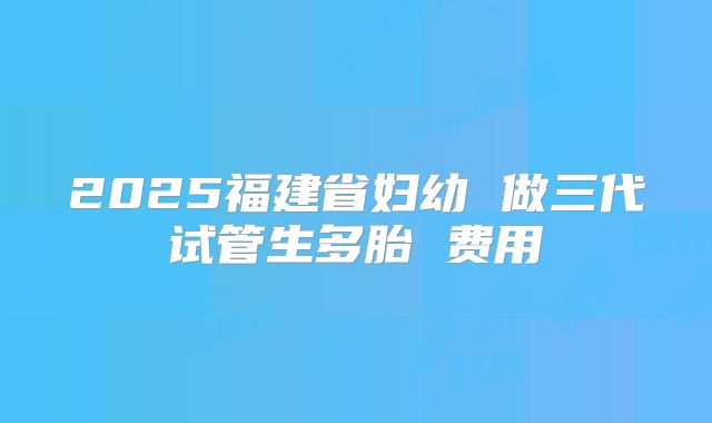 2025福建省妇幼 做三代试管生多胎 费用