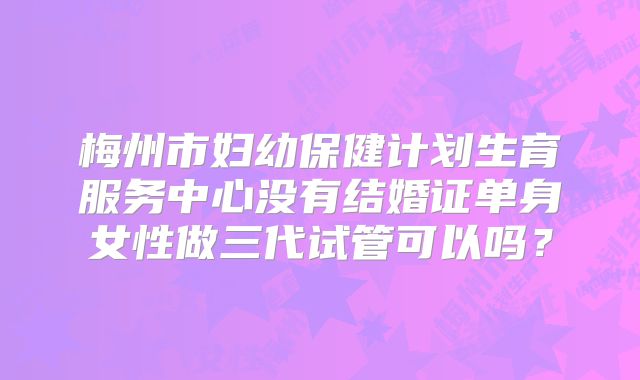 梅州市妇幼保健计划生育服务中心没有结婚证单身女性做三代试管可以吗？