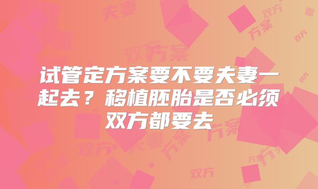 试管定方案要不要夫妻一起去？移植胚胎是否必须双方都要去