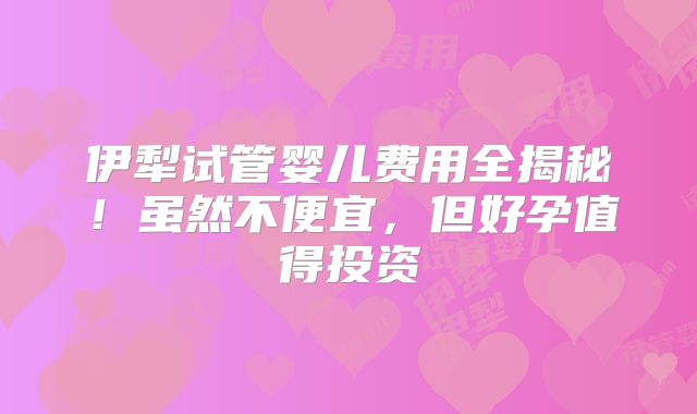 伊犁试管婴儿费用全揭秘！虽然不便宜，但好孕值得投资