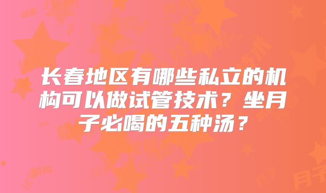 长春地区有哪些私立的机构可以做试管技术?坐月子必喝的五种汤?