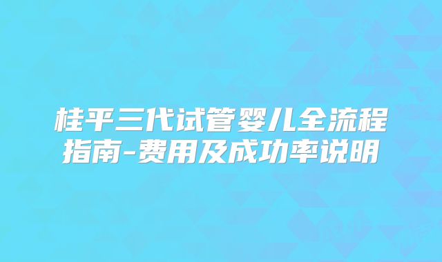 桂平三代试管婴儿全流程指南-费用及成功率说明
