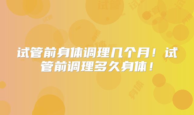 试管前身体调理几个月！试管前调理多久身体！