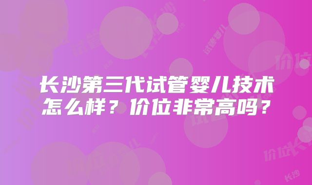 长沙第三代试管婴儿技术怎么样?价位非常高吗?