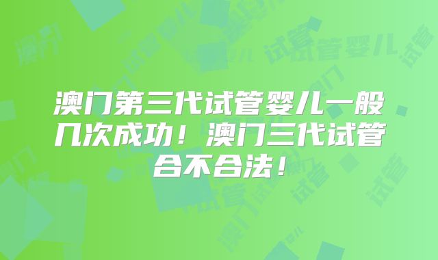 澳门第三代试管婴儿一般几次成功!澳门三代试管合不合法!
