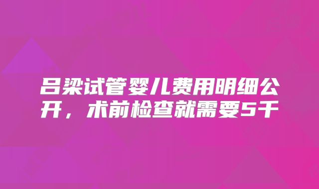 吕梁试管婴儿费用明细公开，术前检查就需要5千