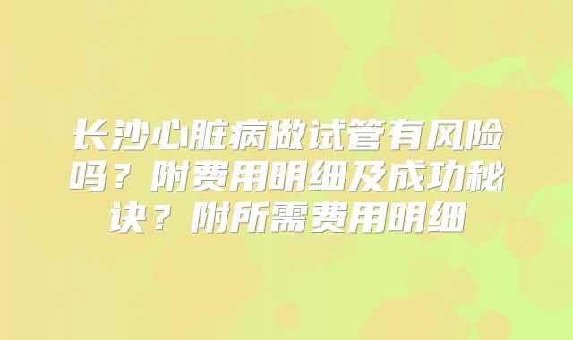 长沙心脏病做试管有风险吗？附费用明细及成功秘诀？附所需费用明细