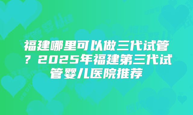福建哪里可以做三代试管？2025年福建第三代试管婴儿医院推荐