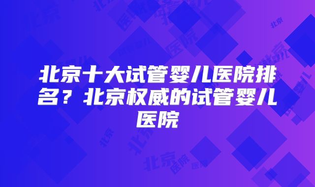 北京十大试管婴儿医院排名？北京权威的试管婴儿医院