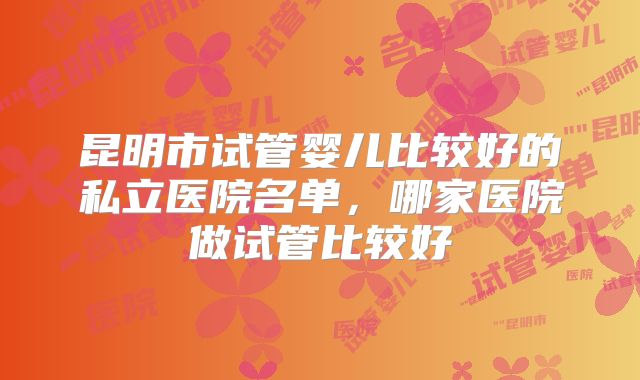 昆明市试管婴儿比较好的私立医院名单,哪家医院做试管比较好