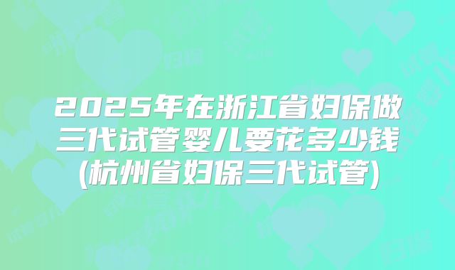 2025年在浙江省妇保做三代试管婴儿要花多少钱(杭州省妇保三代试管)