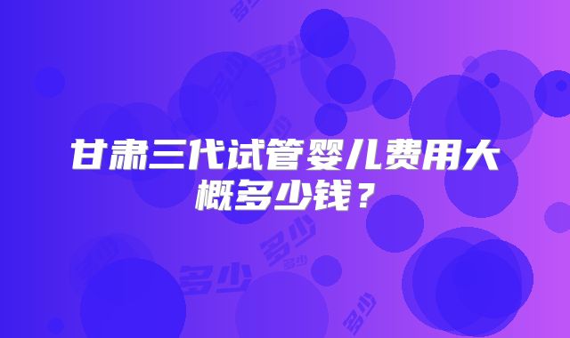甘肃三代试管婴儿费用大概多少钱?